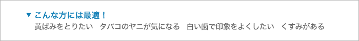 こんな方には最適！黄ばみをとりたい   タバコのヤニが気になる   白い歯で印象をよくしたい   くすみがある 